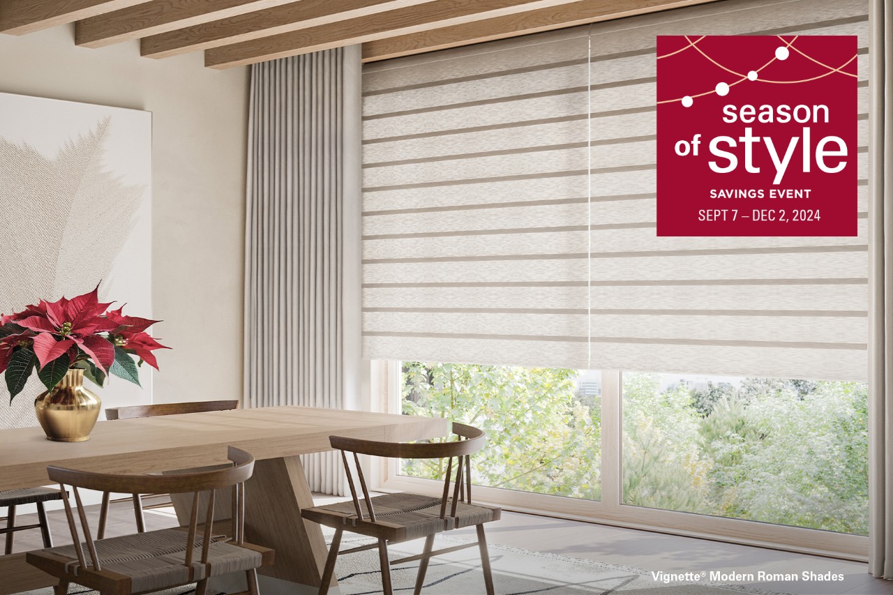 Season of Style Savings Event. Rebates starting at $300 on qualifying purchases of Hunter Douglas shades.